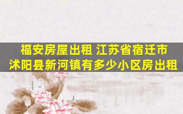 福安房屋出租 江苏省宿迁市沭阳县新河镇有多少小区房出租